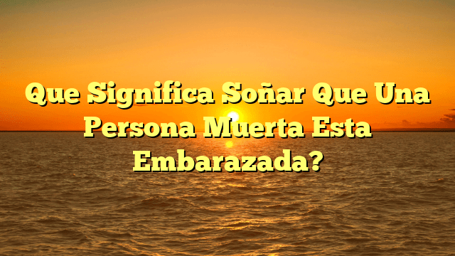 Que Significa Soñar Que Una Persona Muerta Esta Embarazada?