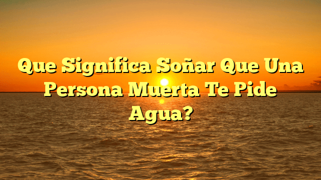 Que Significa Soñar Que Una Persona Muerta Te Pide Agua?