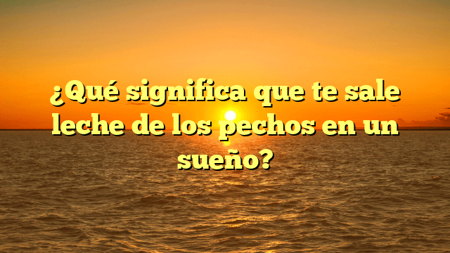 ¿Qué significa que te sale leche de los pechos en un sueño?