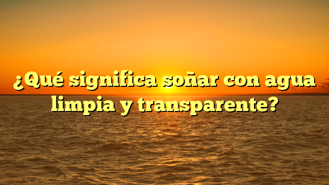 ¿Qué significa soñar con agua limpia y transparente?