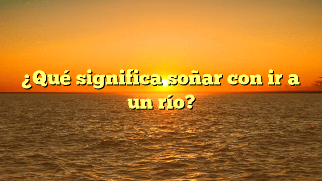 ¿Qué significa soñar con ir a un río?