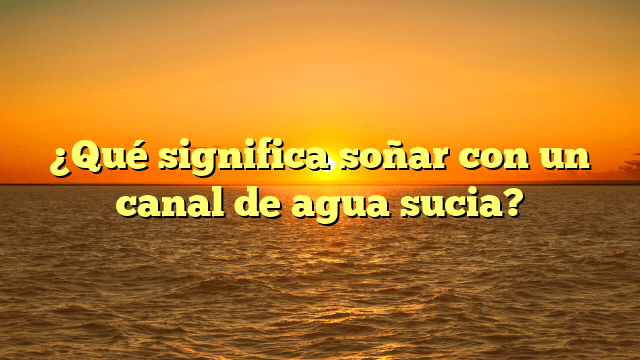 ¿Qué significa soñar con un canal de agua sucia?