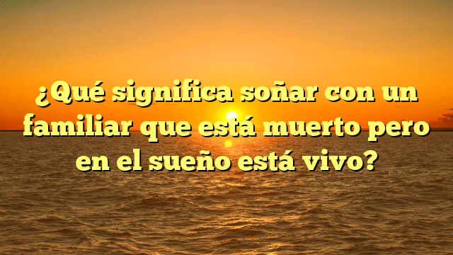 ¿Qué significa soñar con un familiar que está muerto pero en el sueño está vivo?