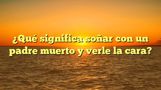 ¿Qué significa soñar con un padre muerto y verle la cara?