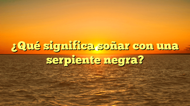 ¿Qué significa soñar con una serpiente negra?