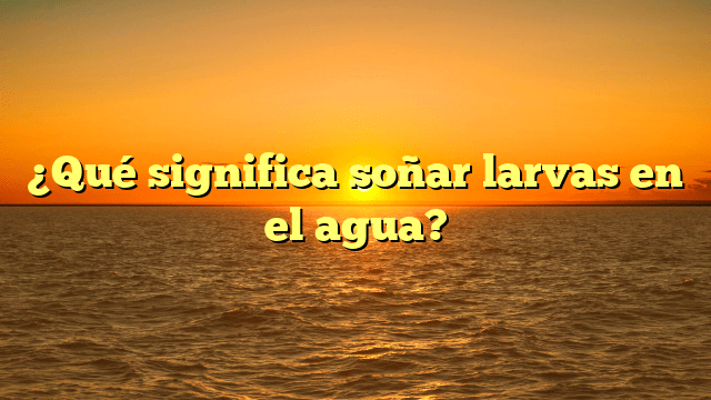 ¿Qué significa soñar larvas en el agua?