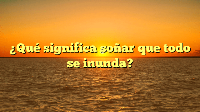 ¿Qué significa soñar que todo se inunda?