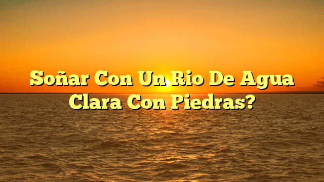 Soñar Con Un Rio De Agua Clara Con Piedras?