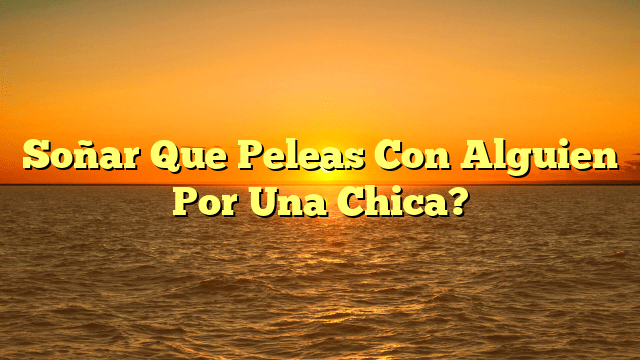 Soñar Que Peleas Con Alguien Por Una Chica?