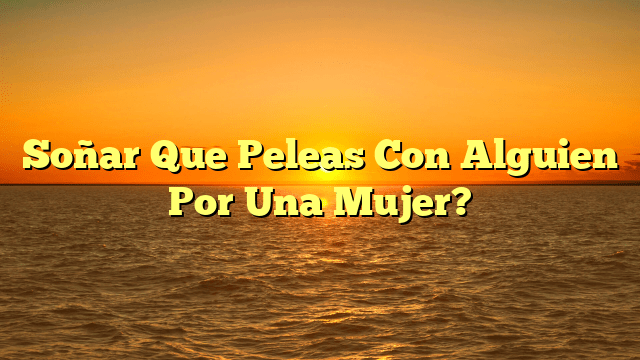 Soñar Que Peleas Con Alguien Por Una Mujer?