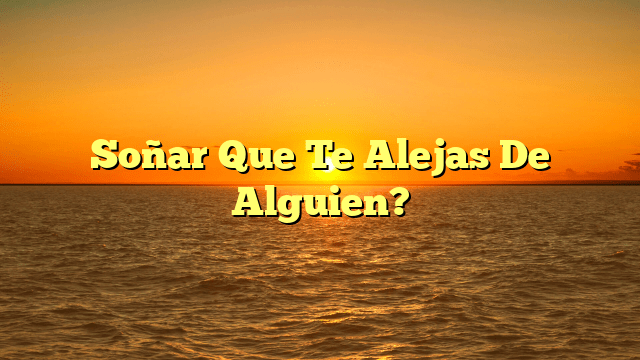 Soñar Que Te Alejas De Alguien?