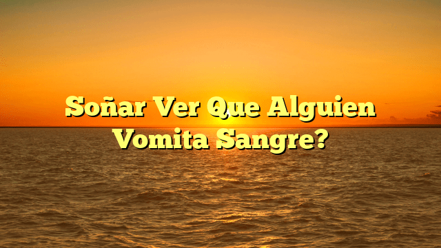 Soñar Ver Que Alguien Vomita Sangre?